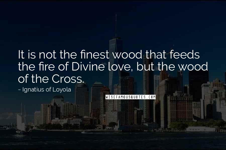 Ignatius Of Loyola Quotes: It is not the finest wood that feeds the fire of Divine love, but the wood of the Cross.