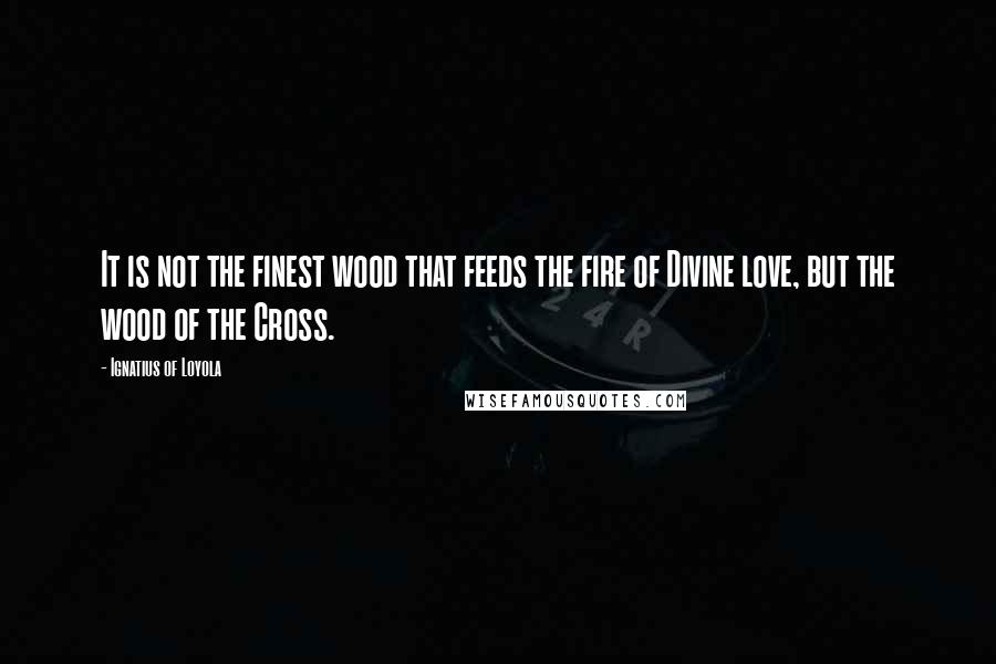 Ignatius Of Loyola Quotes: It is not the finest wood that feeds the fire of Divine love, but the wood of the Cross.