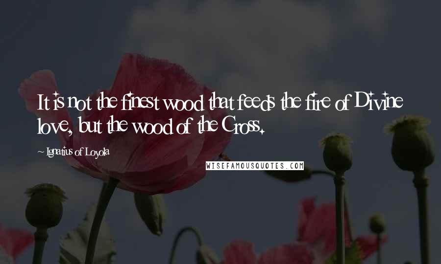 Ignatius Of Loyola Quotes: It is not the finest wood that feeds the fire of Divine love, but the wood of the Cross.