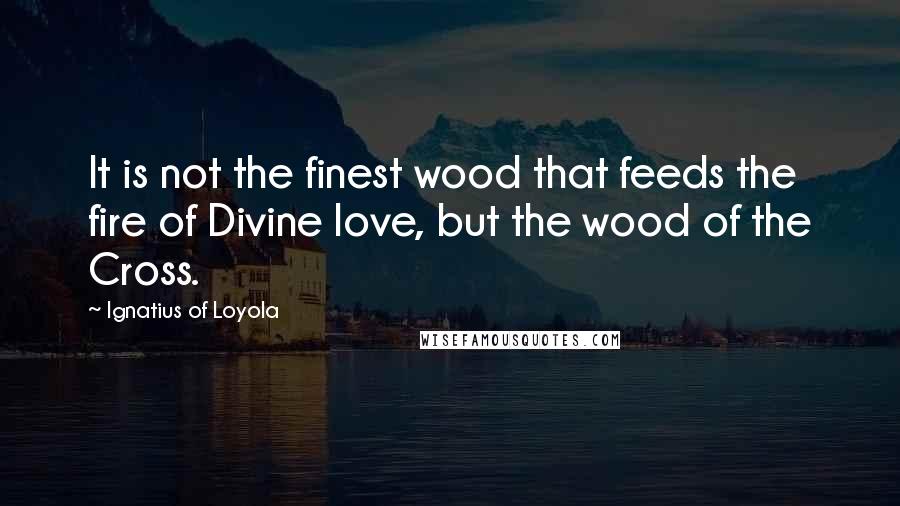 Ignatius Of Loyola Quotes: It is not the finest wood that feeds the fire of Divine love, but the wood of the Cross.