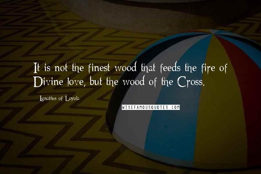 Ignatius Of Loyola Quotes: It is not the finest wood that feeds the fire of Divine love, but the wood of the Cross.