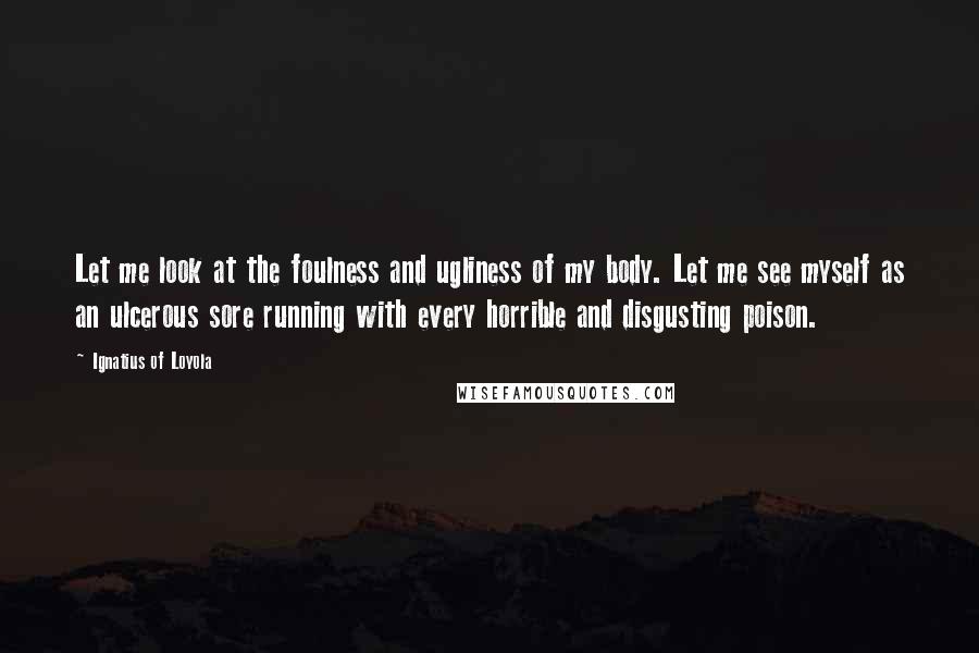 Ignatius Of Loyola Quotes: Let me look at the foulness and ugliness of my body. Let me see myself as an ulcerous sore running with every horrible and disgusting poison.