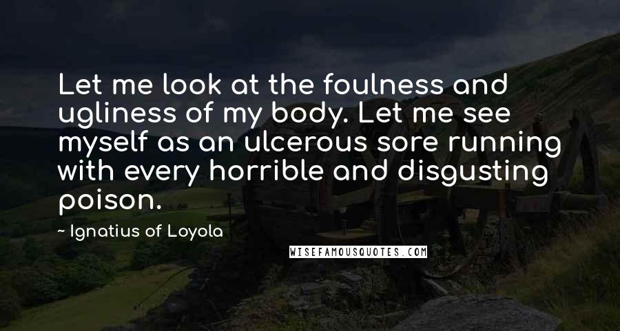 Ignatius Of Loyola Quotes: Let me look at the foulness and ugliness of my body. Let me see myself as an ulcerous sore running with every horrible and disgusting poison.