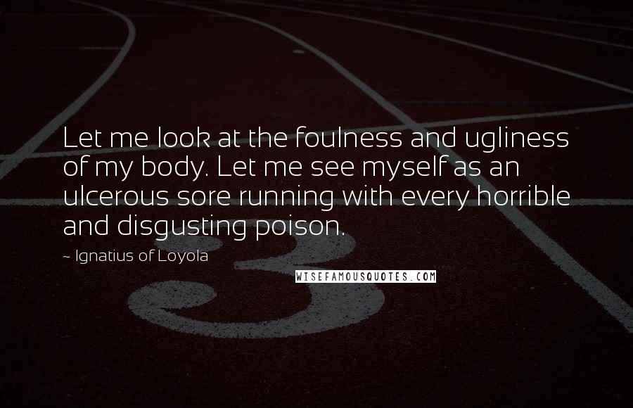 Ignatius Of Loyola Quotes: Let me look at the foulness and ugliness of my body. Let me see myself as an ulcerous sore running with every horrible and disgusting poison.