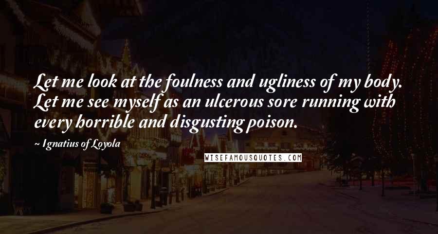 Ignatius Of Loyola Quotes: Let me look at the foulness and ugliness of my body. Let me see myself as an ulcerous sore running with every horrible and disgusting poison.