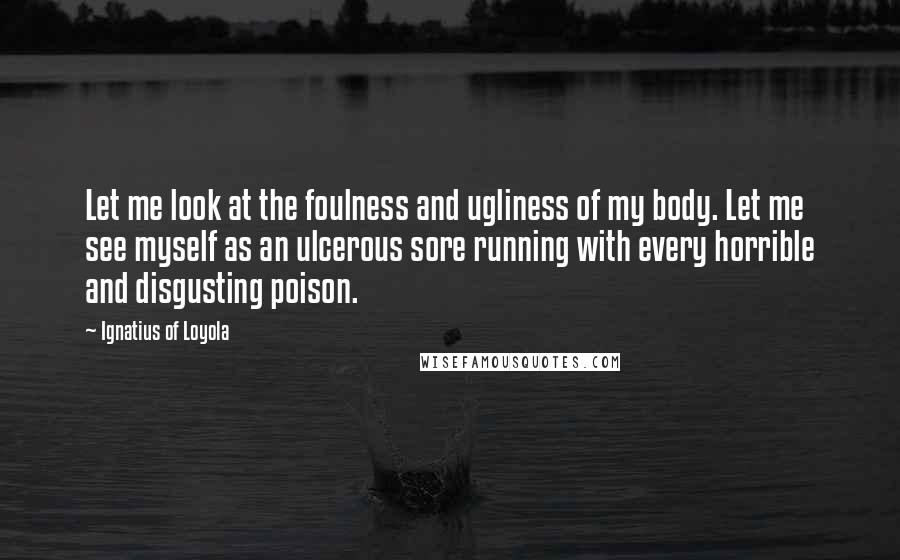 Ignatius Of Loyola Quotes: Let me look at the foulness and ugliness of my body. Let me see myself as an ulcerous sore running with every horrible and disgusting poison.