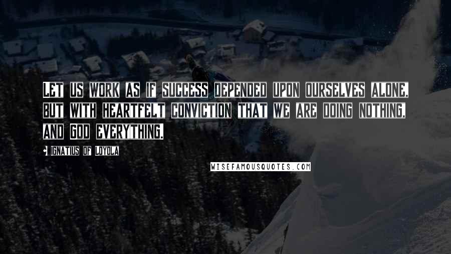 Ignatius Of Loyola Quotes: Let us work as if success depended upon ourselves alone, but with heartfelt conviction that we are doing nothing, and God everything.