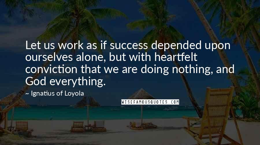 Ignatius Of Loyola Quotes: Let us work as if success depended upon ourselves alone, but with heartfelt conviction that we are doing nothing, and God everything.