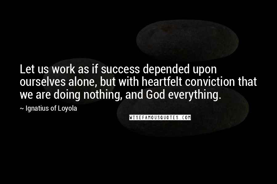 Ignatius Of Loyola Quotes: Let us work as if success depended upon ourselves alone, but with heartfelt conviction that we are doing nothing, and God everything.