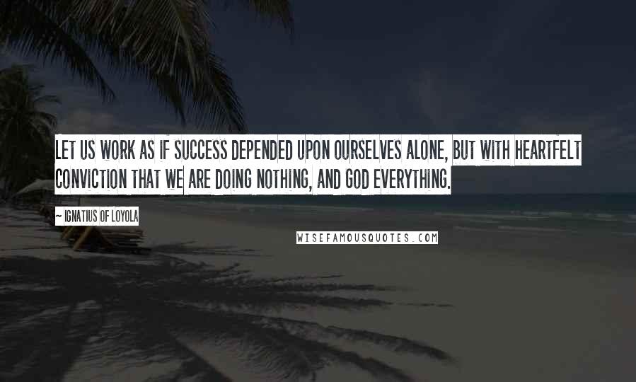 Ignatius Of Loyola Quotes: Let us work as if success depended upon ourselves alone, but with heartfelt conviction that we are doing nothing, and God everything.