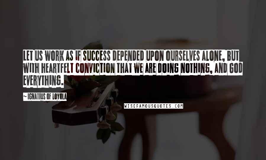 Ignatius Of Loyola Quotes: Let us work as if success depended upon ourselves alone, but with heartfelt conviction that we are doing nothing, and God everything.