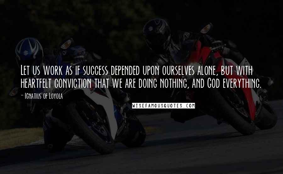 Ignatius Of Loyola Quotes: Let us work as if success depended upon ourselves alone, but with heartfelt conviction that we are doing nothing, and God everything.