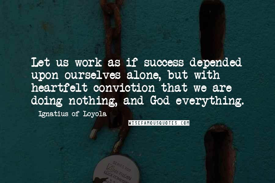 Ignatius Of Loyola Quotes: Let us work as if success depended upon ourselves alone, but with heartfelt conviction that we are doing nothing, and God everything.