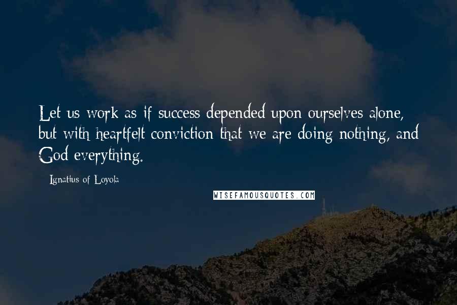 Ignatius Of Loyola Quotes: Let us work as if success depended upon ourselves alone, but with heartfelt conviction that we are doing nothing, and God everything.