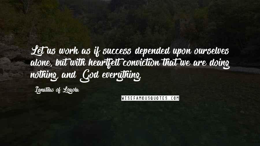 Ignatius Of Loyola Quotes: Let us work as if success depended upon ourselves alone, but with heartfelt conviction that we are doing nothing, and God everything.