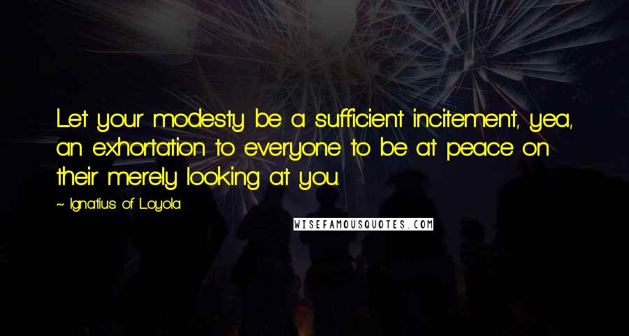 Ignatius Of Loyola Quotes: Let your modesty be a sufficient incitement, yea, an exhortation to everyone to be at peace on their merely looking at you.