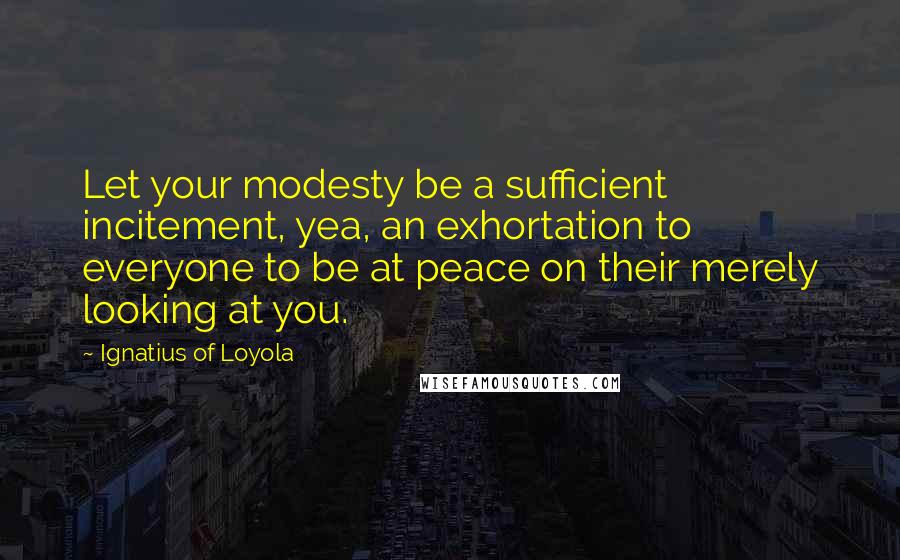 Ignatius Of Loyola Quotes: Let your modesty be a sufficient incitement, yea, an exhortation to everyone to be at peace on their merely looking at you.