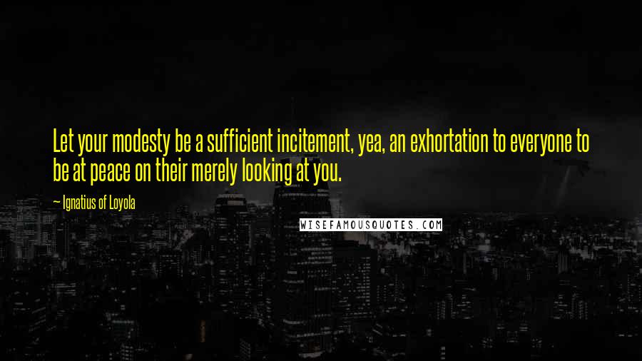 Ignatius Of Loyola Quotes: Let your modesty be a sufficient incitement, yea, an exhortation to everyone to be at peace on their merely looking at you.