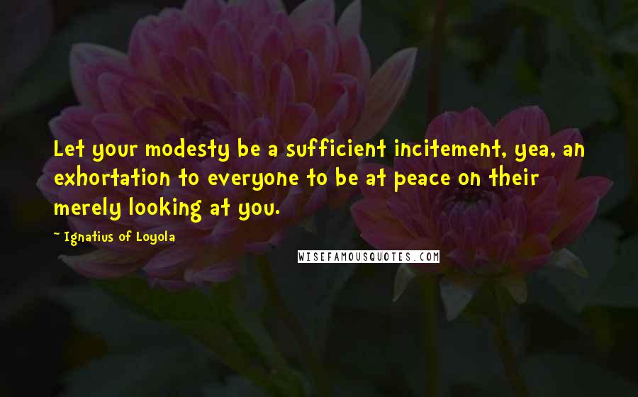 Ignatius Of Loyola Quotes: Let your modesty be a sufficient incitement, yea, an exhortation to everyone to be at peace on their merely looking at you.