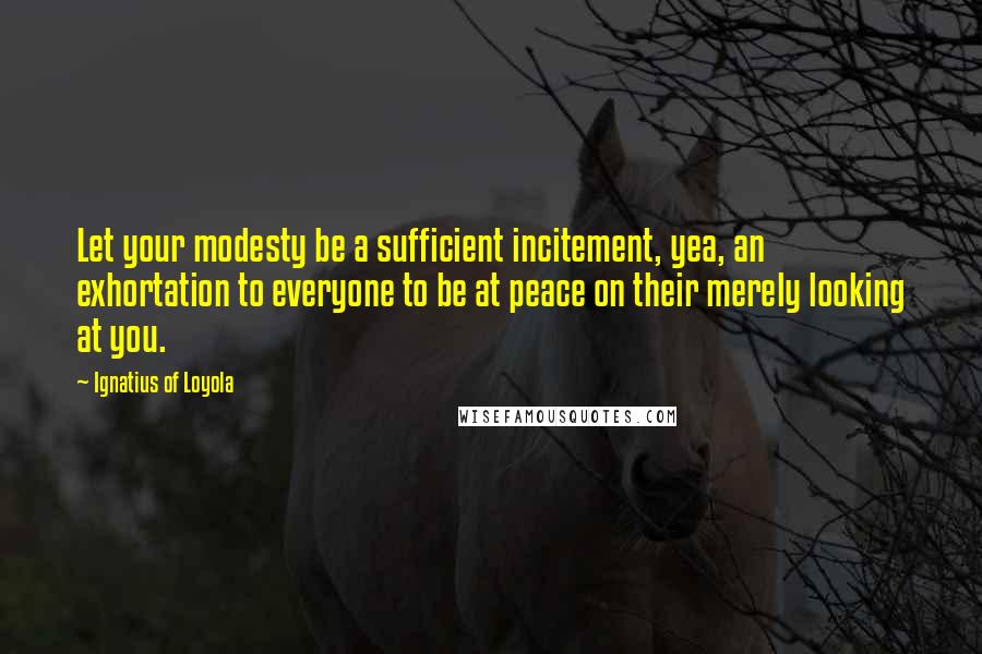 Ignatius Of Loyola Quotes: Let your modesty be a sufficient incitement, yea, an exhortation to everyone to be at peace on their merely looking at you.