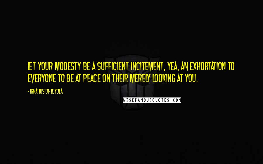 Ignatius Of Loyola Quotes: Let your modesty be a sufficient incitement, yea, an exhortation to everyone to be at peace on their merely looking at you.