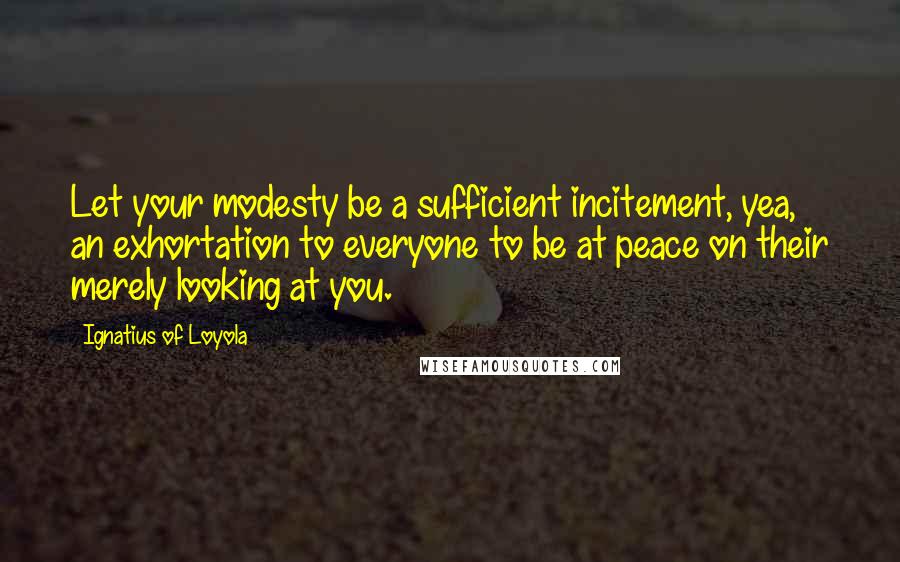 Ignatius Of Loyola Quotes: Let your modesty be a sufficient incitement, yea, an exhortation to everyone to be at peace on their merely looking at you.