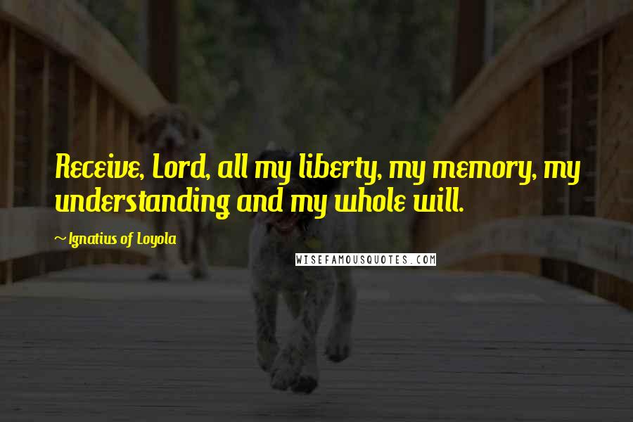 Ignatius Of Loyola Quotes: Receive, Lord, all my liberty, my memory, my understanding and my whole will.