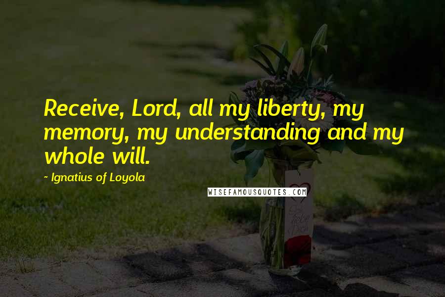 Ignatius Of Loyola Quotes: Receive, Lord, all my liberty, my memory, my understanding and my whole will.