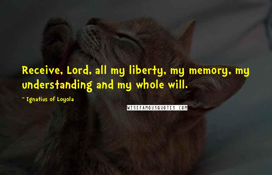 Ignatius Of Loyola Quotes: Receive, Lord, all my liberty, my memory, my understanding and my whole will.