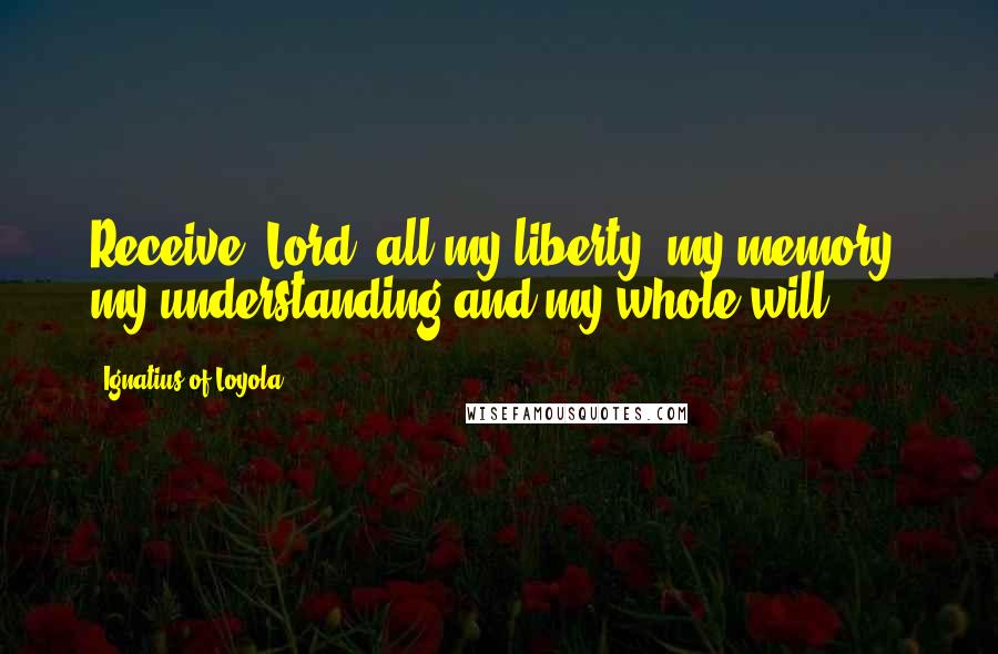 Ignatius Of Loyola Quotes: Receive, Lord, all my liberty, my memory, my understanding and my whole will.