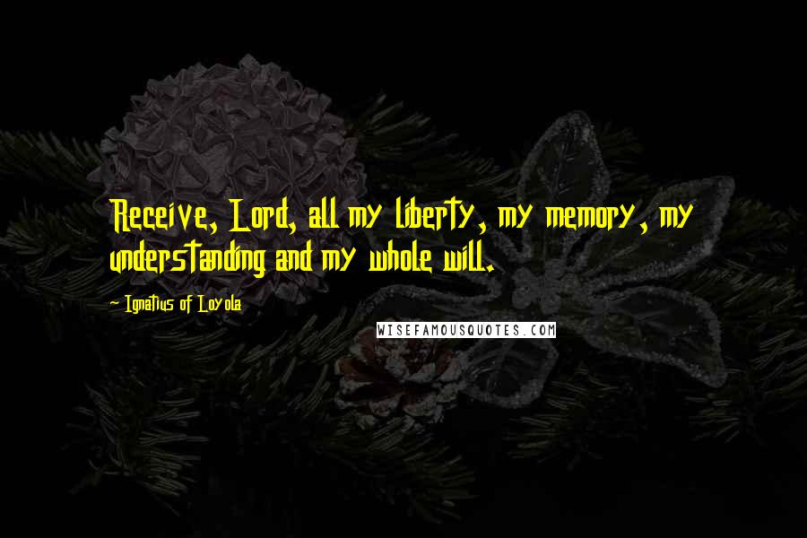 Ignatius Of Loyola Quotes: Receive, Lord, all my liberty, my memory, my understanding and my whole will.