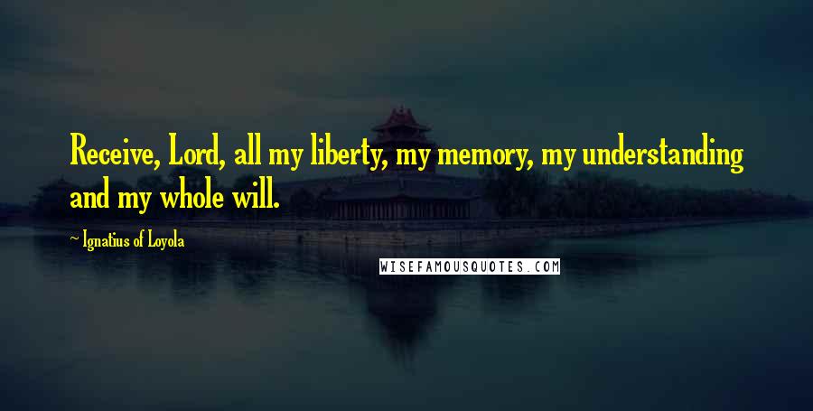 Ignatius Of Loyola Quotes: Receive, Lord, all my liberty, my memory, my understanding and my whole will.