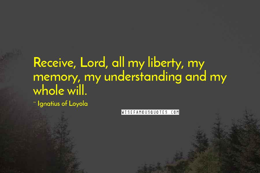 Ignatius Of Loyola Quotes: Receive, Lord, all my liberty, my memory, my understanding and my whole will.