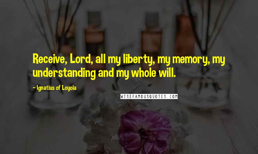 Ignatius Of Loyola Quotes: Receive, Lord, all my liberty, my memory, my understanding and my whole will.