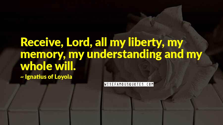 Ignatius Of Loyola Quotes: Receive, Lord, all my liberty, my memory, my understanding and my whole will.