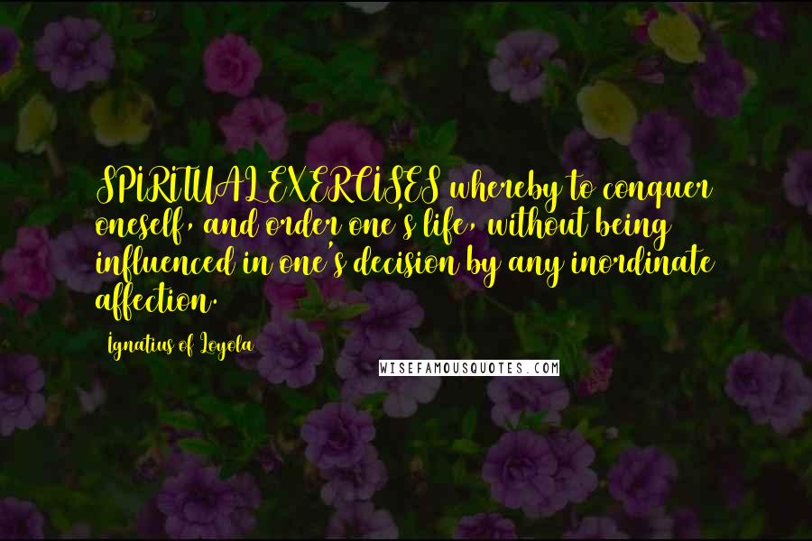 Ignatius Of Loyola Quotes: SPIRITUAL EXERCISES whereby to conquer oneself, and order one's life, without being influenced in one's decision by any inordinate affection.