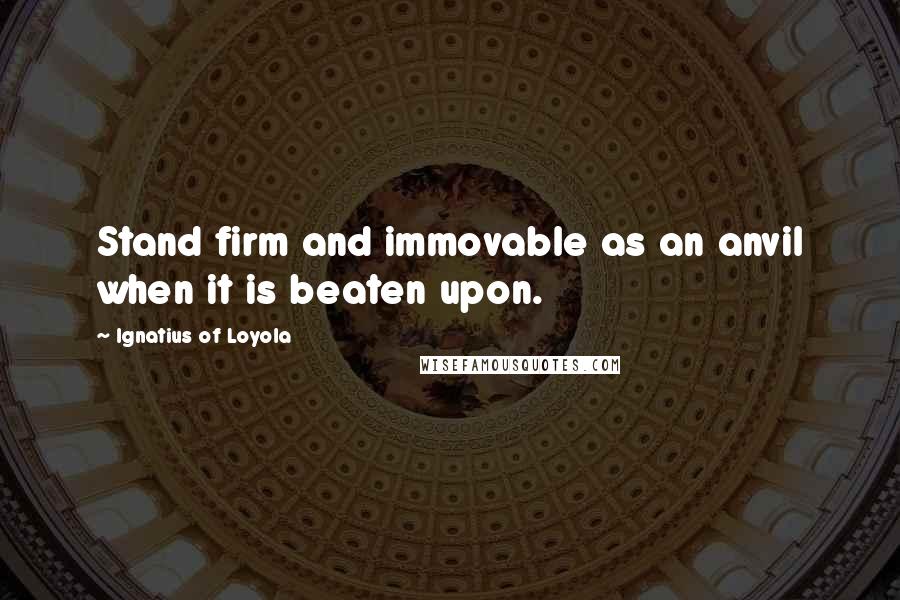 Ignatius Of Loyola Quotes: Stand firm and immovable as an anvil when it is beaten upon.