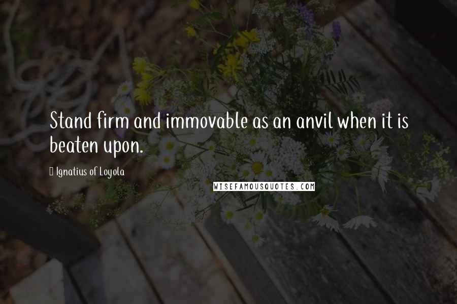 Ignatius Of Loyola Quotes: Stand firm and immovable as an anvil when it is beaten upon.