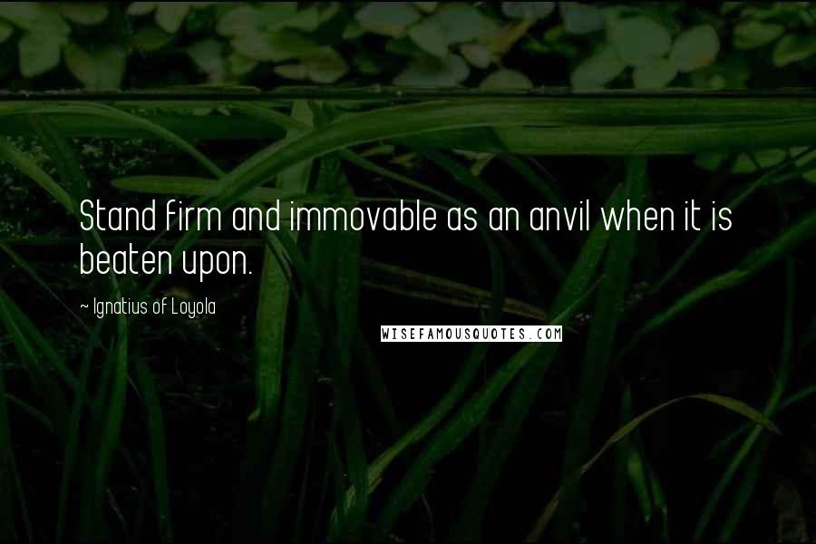 Ignatius Of Loyola Quotes: Stand firm and immovable as an anvil when it is beaten upon.