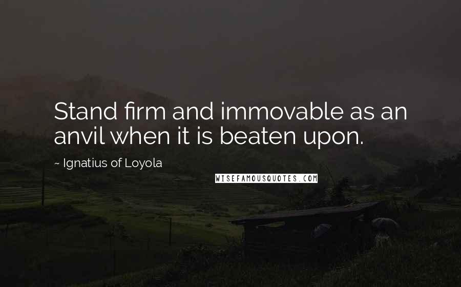 Ignatius Of Loyola Quotes: Stand firm and immovable as an anvil when it is beaten upon.