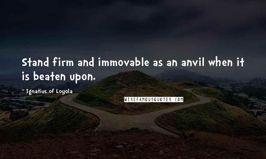 Ignatius Of Loyola Quotes: Stand firm and immovable as an anvil when it is beaten upon.