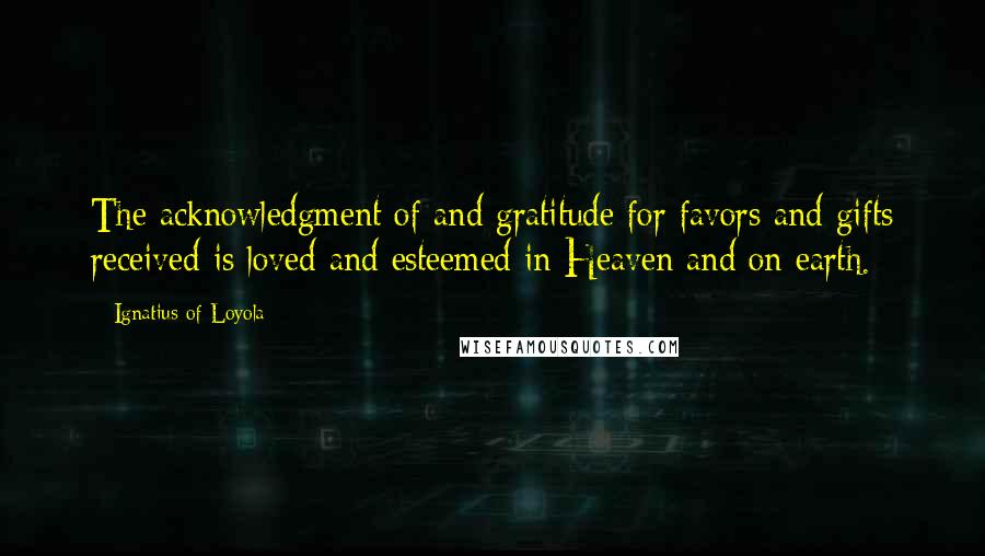 Ignatius Of Loyola Quotes: The acknowledgment of and gratitude for favors and gifts received is loved and esteemed in Heaven and on earth.