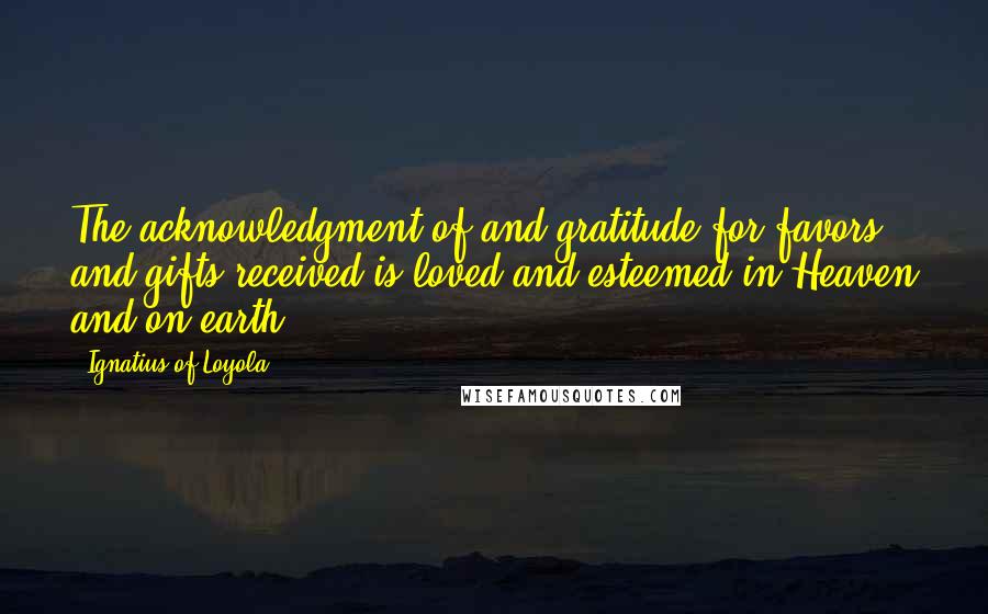 Ignatius Of Loyola Quotes: The acknowledgment of and gratitude for favors and gifts received is loved and esteemed in Heaven and on earth.