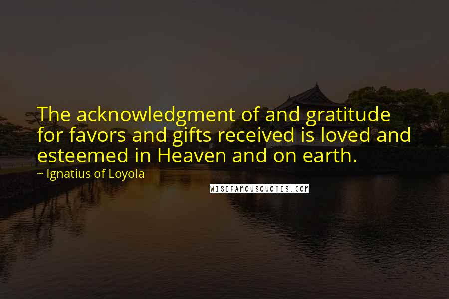 Ignatius Of Loyola Quotes: The acknowledgment of and gratitude for favors and gifts received is loved and esteemed in Heaven and on earth.