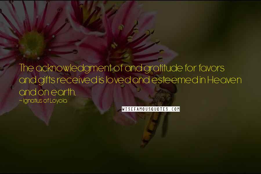 Ignatius Of Loyola Quotes: The acknowledgment of and gratitude for favors and gifts received is loved and esteemed in Heaven and on earth.