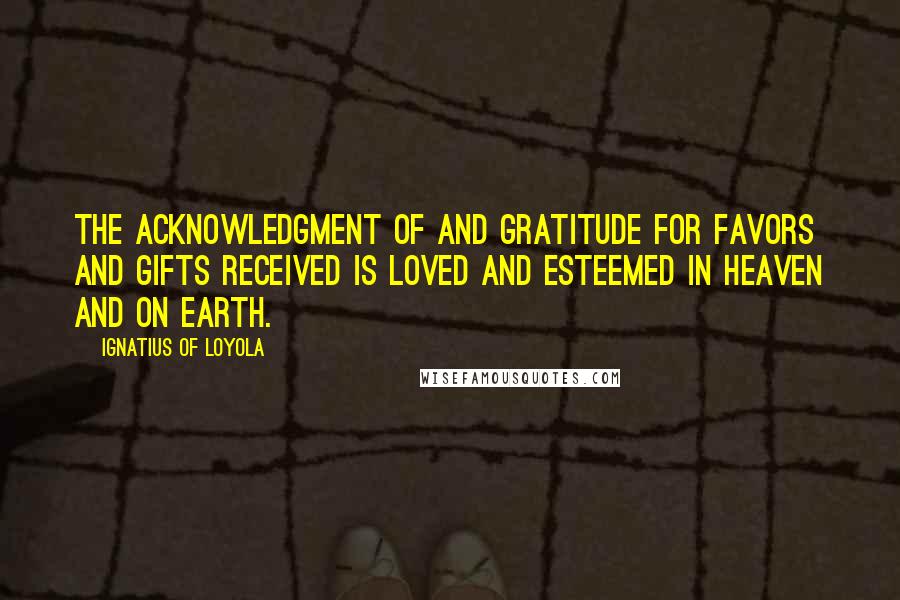 Ignatius Of Loyola Quotes: The acknowledgment of and gratitude for favors and gifts received is loved and esteemed in Heaven and on earth.