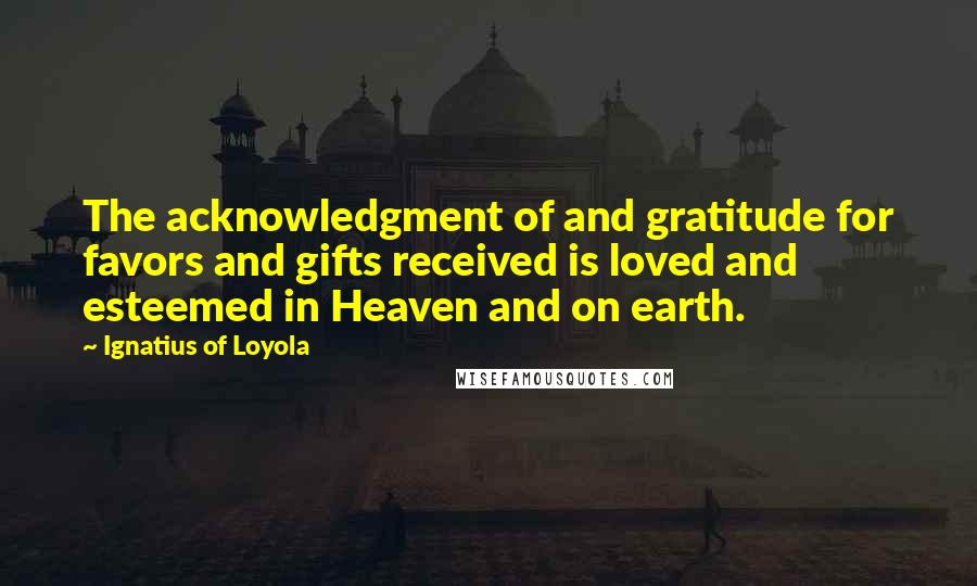 Ignatius Of Loyola Quotes: The acknowledgment of and gratitude for favors and gifts received is loved and esteemed in Heaven and on earth.