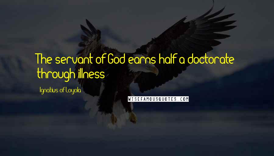 Ignatius Of Loyola Quotes: The servant of God earns half a doctorate through illness