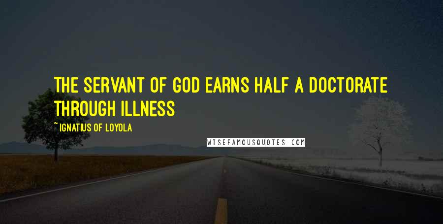 Ignatius Of Loyola Quotes: The servant of God earns half a doctorate through illness