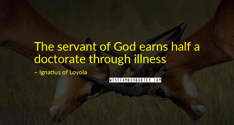 Ignatius Of Loyola Quotes: The servant of God earns half a doctorate through illness